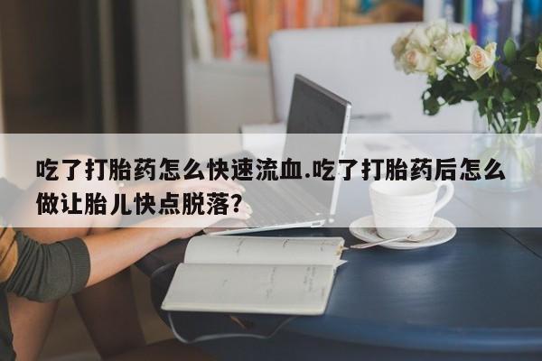 打胎药哪里能买到意外怀孕咨询吃了打胎药怎么快速流血.吃了打胎药后怎么做让胎儿快点脱落？