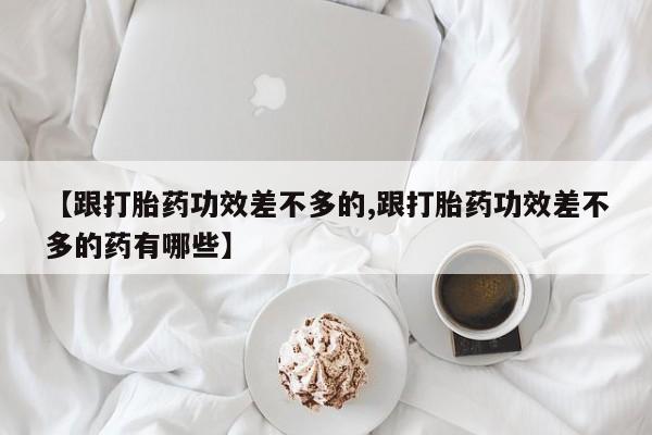打胎药哪里能买到意外怀孕咨询【跟打胎药功效差不多的,跟打胎药功效差不多的药有哪些】
