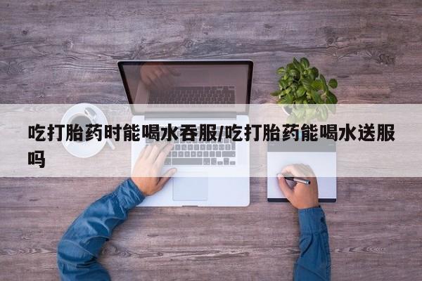 打胎药哪里能买到意外怀孕咨询吃打胎药时能喝水吞服/吃打胎药能喝水送服吗