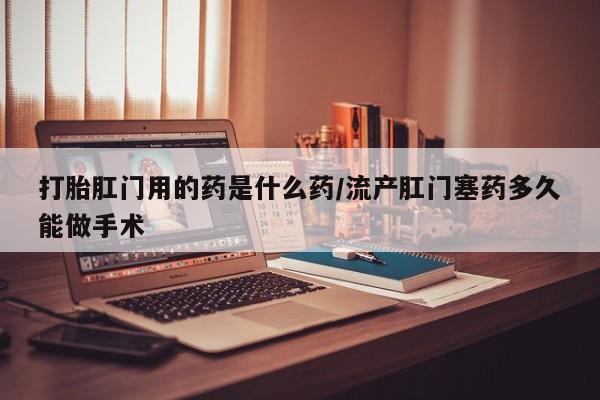 打胎药哪里能买到意外怀孕咨询打胎肛门用的药是什么药/流产肛门塞药多久能做手术