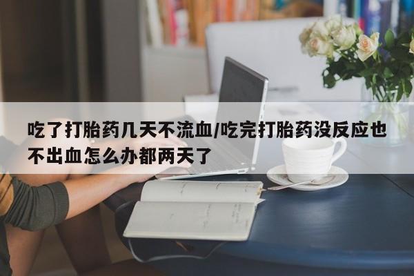 打胎药哪里能买到意外怀孕咨询吃了打胎药几天不流血/吃完打胎药没反应也不出血怎么办都两天了