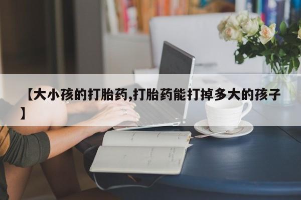 打胎药哪里能买到意外怀孕咨询【大小孩的打胎药,打胎药能打掉多大的孩子】
