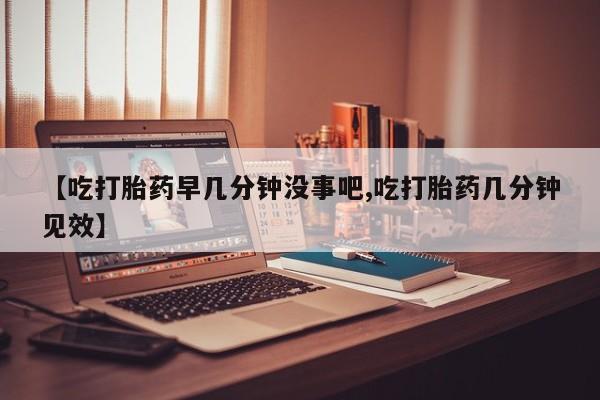 打胎药哪里能买到意外怀孕咨询【吃打胎药早几分钟没事吧,吃打胎药几分钟见效】