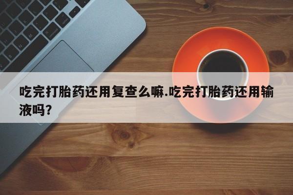 打胎药哪里能买到意外怀孕咨询吃完打胎药还用复查么嘛.吃完打胎药还用输液吗？