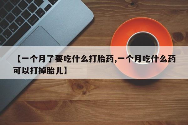 打胎药哪里能买到意外怀孕咨询【一个月了要吃什么打胎药,一个月吃什么药可以打掉胎儿】