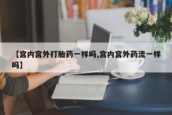 打胎药哪里能买到意外怀孕咨询【宫内宫外打胎药一样吗,宫内宫外药流一样吗】