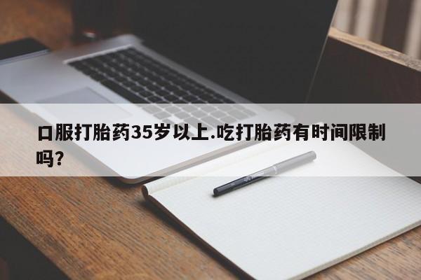 打胎药哪里能买到意外怀孕咨询口服打胎药35岁以上.吃打胎药有时间限制吗？
