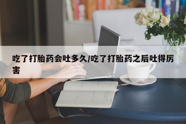 打胎药哪里能买到意外怀孕咨询吃了打胎药会吐多久/吃了打胎药之后吐得厉害