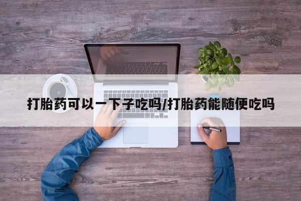 打胎药哪里能买到意外怀孕咨询打胎药可以一下子吃吗/打胎药能随便吃吗
