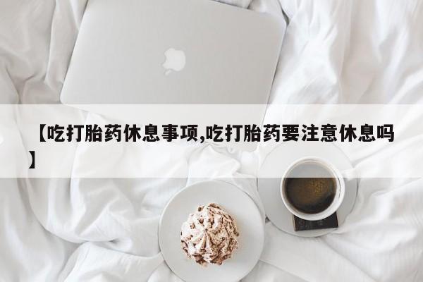 打胎药哪里能买到意外怀孕咨询【吃打胎药休息事项,吃打胎药要注意休息吗】