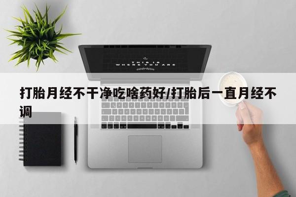 打胎药哪里能买到意外怀孕咨询打胎月经不干净吃啥药好/打胎后一直月经不调