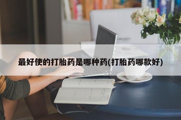 打胎药哪里能买到意外怀孕咨询最好使的打胎药是哪种药(打胎药哪款好)