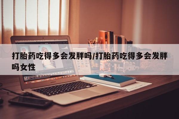 打胎药哪里能买到意外怀孕咨询打胎药吃得多会发胖吗/打胎药吃得多会发胖吗女性