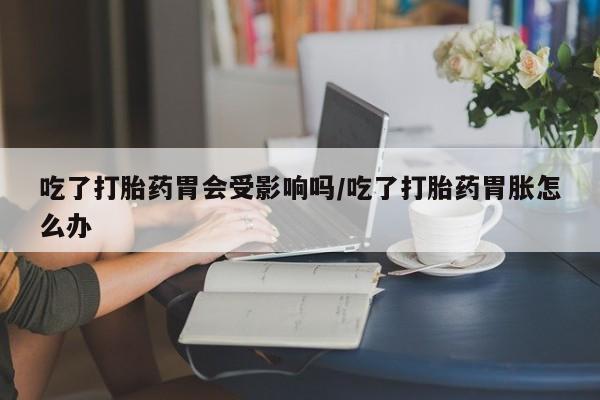打胎药哪里能买到意外怀孕咨询吃了打胎药胃会受影响吗/吃了打胎药胃胀怎么办