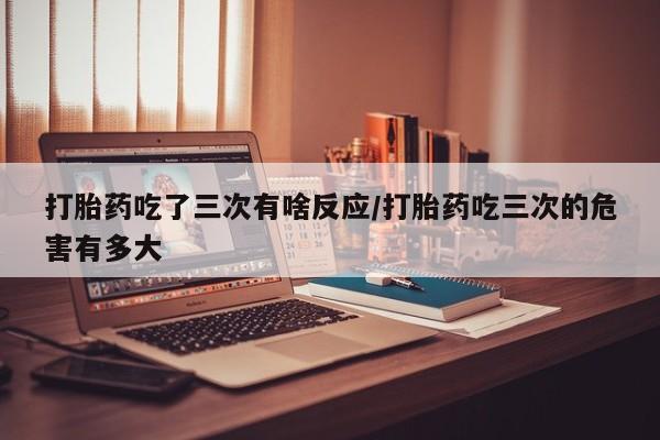 打胎药哪里能买到意外怀孕咨询打胎药吃了三次有啥反应/打胎药吃三次的危害有多大