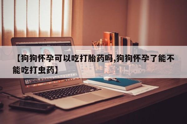 打胎药哪里能买到意外怀孕咨询【狗狗怀孕可以吃打胎药吗,狗狗怀孕了能不能吃打虫药】