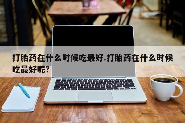 打胎药哪里能买到意外怀孕咨询打胎药在什么时候吃最好.打胎药在什么时候吃最好呢？