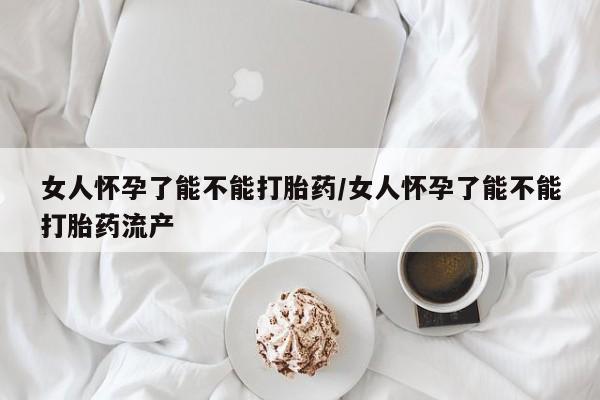 打胎药哪里能买到意外怀孕咨询女人怀孕了能不能打胎药/女人怀孕了能不能打胎药流产