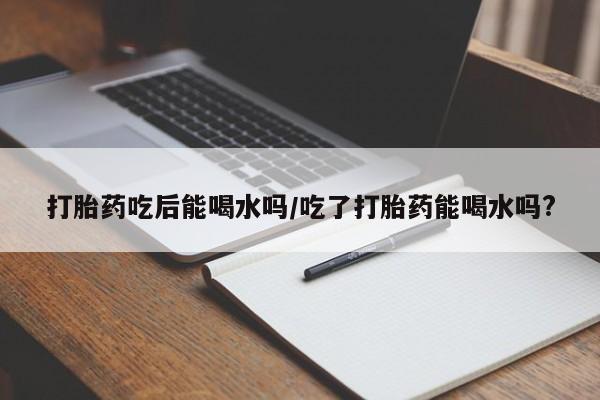 打胎药哪里能买到意外怀孕咨询打胎药吃后能喝水吗/吃了打胎药能喝水吗?