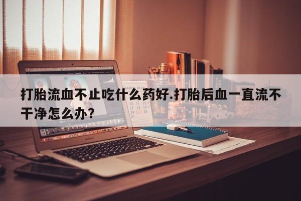打胎药哪里能买到意外怀孕咨询打胎流血不止吃什么药好.打胎后血一直流不干净怎么办？