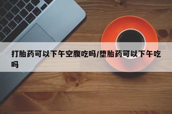 打胎药哪里能买到意外怀孕咨询打胎药可以下午空腹吃吗/堕胎药可以下午吃吗
