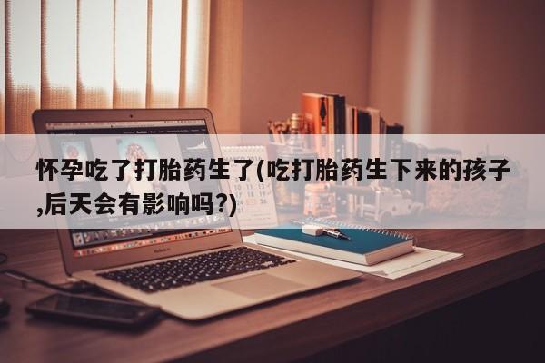打胎药哪里能买到意外怀孕咨询怀孕吃了打胎药生了(吃打胎药生下来的孩子,后天会有影响吗?)