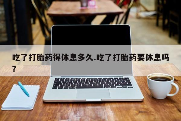 打胎药哪里能买到意外怀孕咨询吃了打胎药得休息多久.吃了打胎药要休息吗？