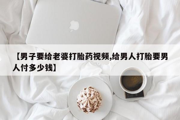 打胎药哪里能买到意外怀孕咨询【男子要给老婆打胎药视频,给男人打胎要男人付多少钱】