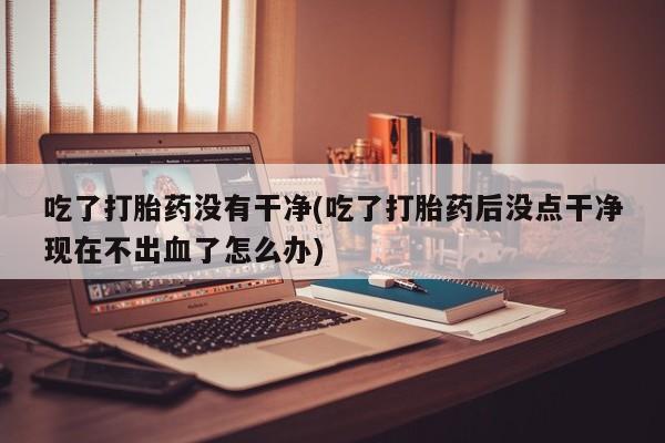 打胎药哪里能买到意外怀孕咨询吃了打胎药没有干净(吃了打胎药后没点干净现在不出血了怎么办)