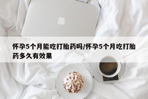 打胎药哪里能买到意外怀孕咨询怀孕5个月能吃打胎药吗/怀孕5个月吃打胎药多久有效果