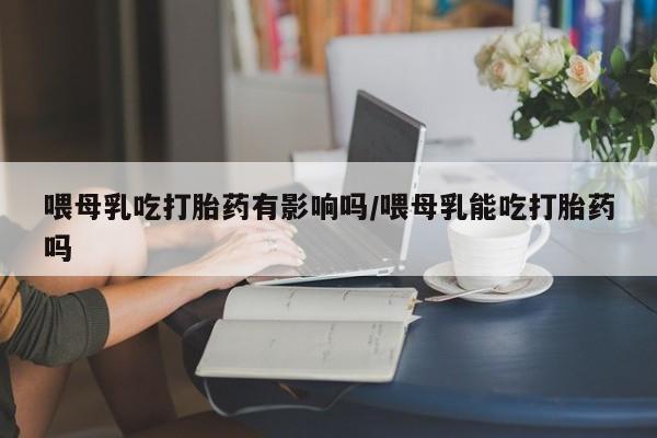 打胎药哪里能买到意外怀孕咨询喂母乳吃打胎药有影响吗/喂母乳能吃打胎药吗