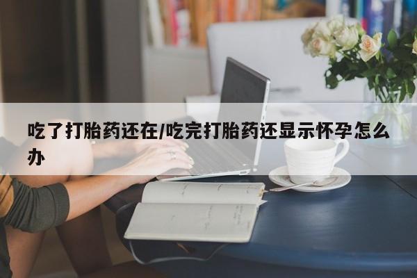 打胎药哪里能买到意外怀孕咨询吃了打胎药还在/吃完打胎药还显示怀孕怎么办