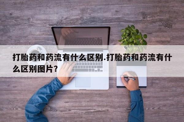 打胎药哪里能买到意外怀孕咨询打胎药和药流有什么区别.打胎药和药流有什么区别图片？
