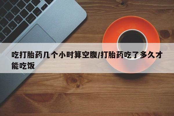 打胎药哪里能买到意外怀孕咨询吃打胎药几个小时算空腹/打胎药吃了多久才能吃饭
