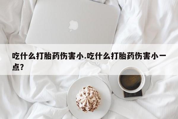 打胎药哪里能买到意外怀孕咨询吃什么打胎药伤害小.吃什么打胎药伤害小一点？
