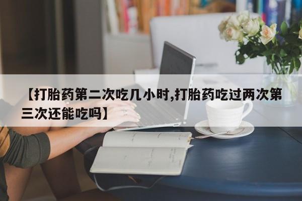 打胎药哪里能买到意外怀孕咨询【打胎药第二次吃几小时,打胎药吃过两次第三次还能吃吗】