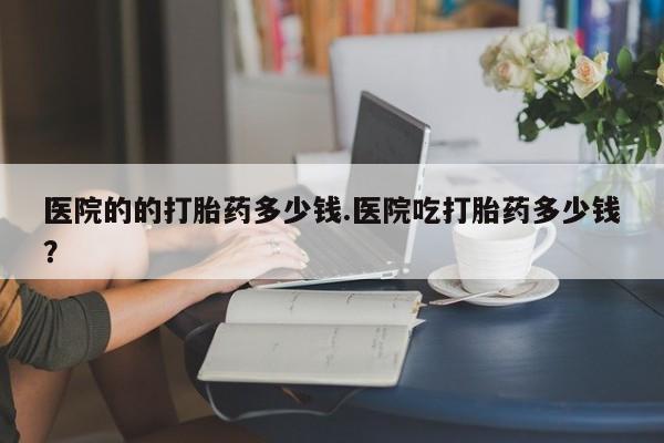 打胎药哪里能买到意外怀孕咨询医院的的打胎药多少钱.医院吃打胎药多少钱？