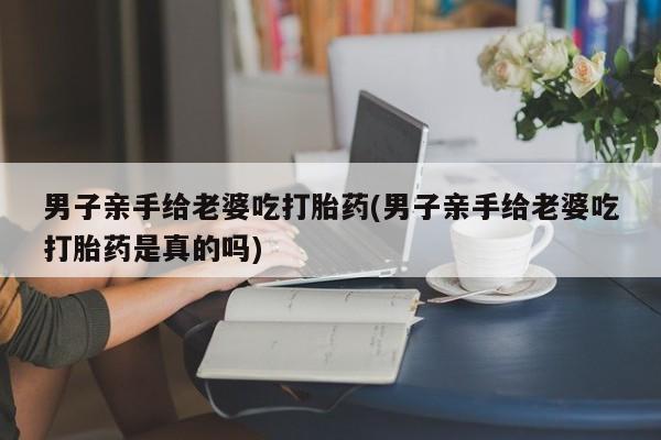 打胎药哪里能买到意外怀孕咨询男子亲手给老婆吃打胎药(男子亲手给老婆吃打胎药是真的吗)