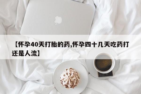 打胎药哪里能买到意外怀孕咨询【怀孕40天打胎的药,怀孕四十几天吃药打还是人流】