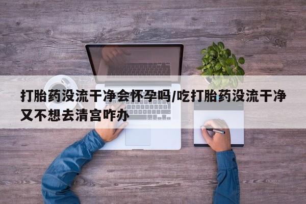 打胎药哪里能买到意外怀孕咨询打胎药没流干净会怀孕吗/吃打胎药没流干净又不想去清宫咋办