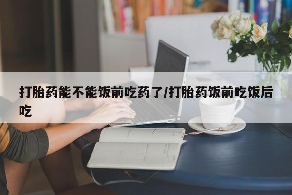 打胎药哪里能买到意外怀孕咨询打胎药能不能饭前吃药了/打胎药饭前吃饭后吃