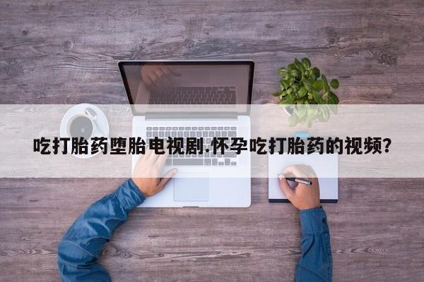 打胎药哪里能买到意外怀孕咨询吃打胎药堕胎电视剧.怀孕吃打胎药的视频？