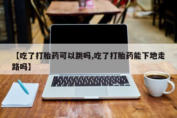打胎药哪里能买到意外怀孕咨询【吃了打胎药可以跳吗,吃了打胎药能下地走路吗】