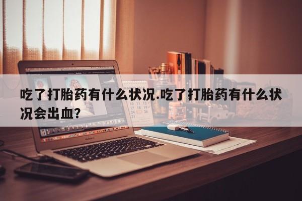 打胎药哪里能买到意外怀孕咨询吃了打胎药有什么状况.吃了打胎药有什么状况会出血？