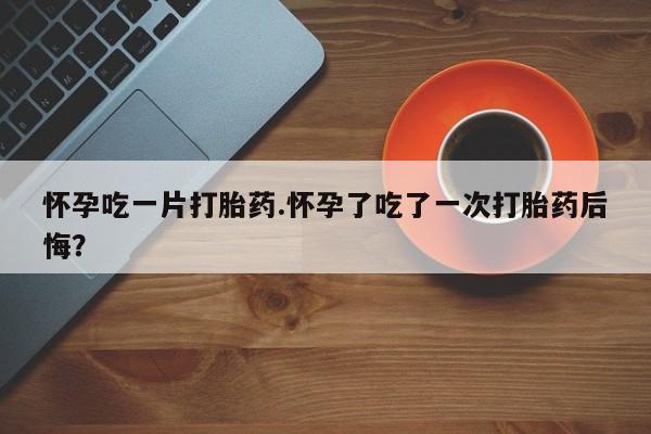 打胎药哪里能买到意外怀孕咨询怀孕吃一片打胎药.怀孕了吃了一次打胎药后悔？