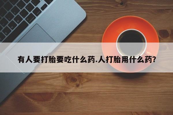 打胎药哪里能买到意外怀孕咨询有人要打胎要吃什么药.人打胎用什么药？
