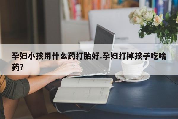 打胎药哪里能买到意外怀孕咨询孕妇小孩用什么药打胎好.孕妇打掉孩子吃啥药？