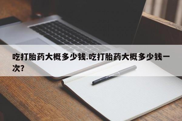 打胎药哪里能买到意外怀孕咨询吃打胎药大概多少钱.吃打胎药大概多少钱一次？