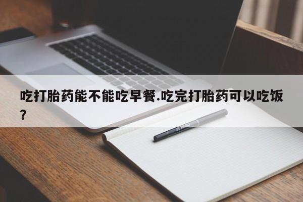 打胎药哪里能买到意外怀孕咨询吃打胎药能不能吃早餐.吃完打胎药可以吃饭？