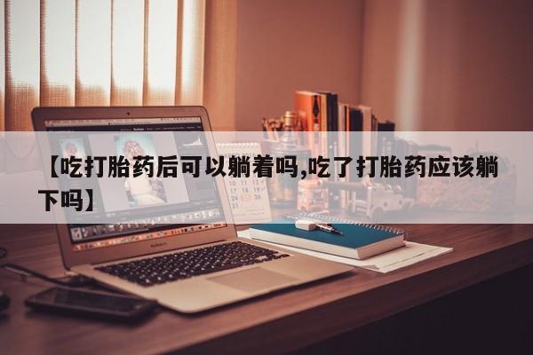 打胎药哪里能买到意外怀孕咨询【吃打胎药后可以躺着吗,吃了打胎药应该躺下吗】